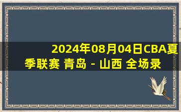 2024年08月04日CBA夏季联赛 青岛 - 山西 全场录像